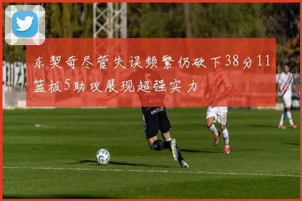 东契奇尽管失误频繁仍砍下38分11篮板5助攻展现超强实力