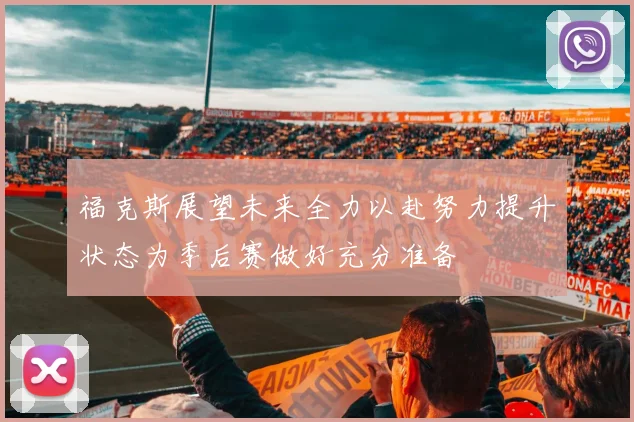 福克斯展望未来全力以赴努力提升状态为季后赛做好充分准备