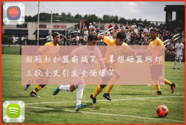 刘冠杉扣篮前搞笑一幕想砸篮网却三投全失引发全场爆笑