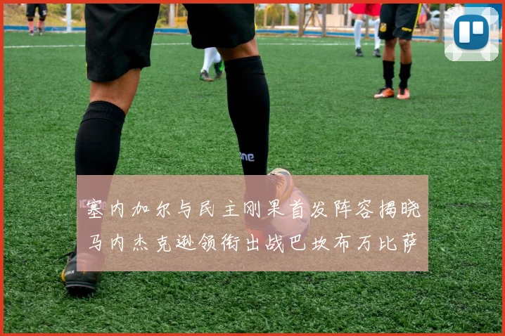 塞内加尔与民主刚果首发阵容揭晓马内杰克逊领衔出战巴坎布万比萨卡同场竞技
