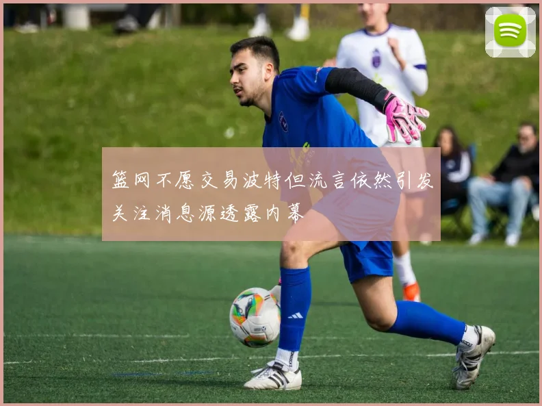 篮网不愿交易波特但流言依然引发关注消息源透露内幕