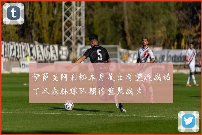 伊萨克阿利松本月复出有望迎战诺丁汉森林球队期待重聚战力