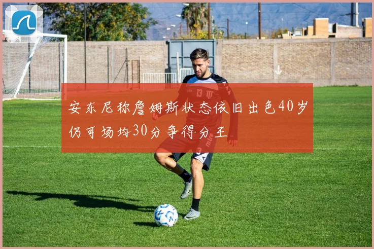 安东尼称詹姆斯状态依旧出色40岁仍可场均30分争得分王