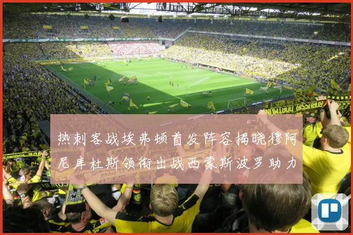 热刺客战埃弗顿首发阵容揭晓穆阿尼库杜斯领衔出战西蒙斯波罗助力