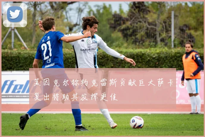 莱因克尔称约克雷斯贡献巨大萨卡复出将助其发挥更佳