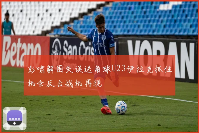 彭啸解围失误送角球U23伊拉克抓住机会反击战机再现