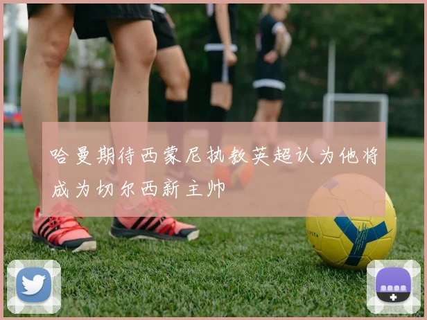 哈曼期待西蒙尼执教英超认为他将成为切尔西新主帅