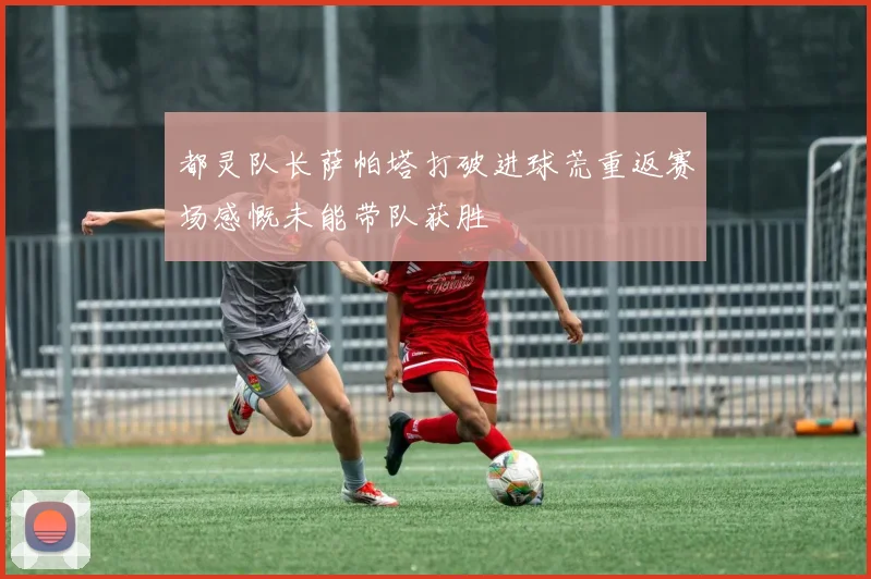都灵队长萨帕塔打破进球荒重返赛场感慨未能带队获胜