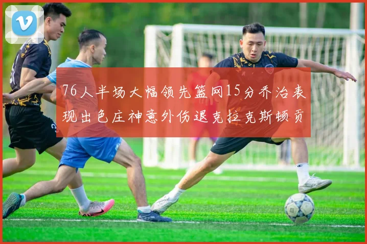 76人半场大幅领先篮网15分乔治表现出色庄神意外伤退克拉克斯顿贡献12分