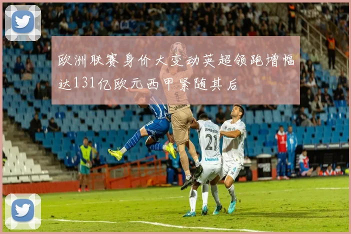 欧洲联赛身价大变动英超领跑增幅达131亿欧元西甲紧随其后