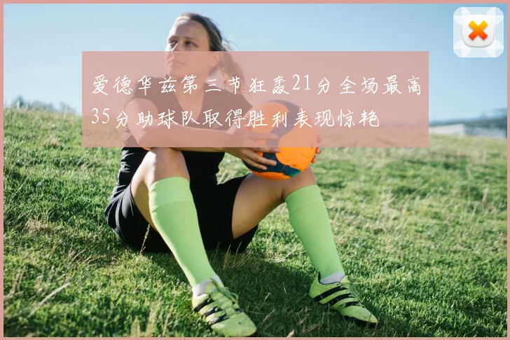 爱德华兹第三节狂轰21分全场最高35分助球队取得胜利表现惊艳