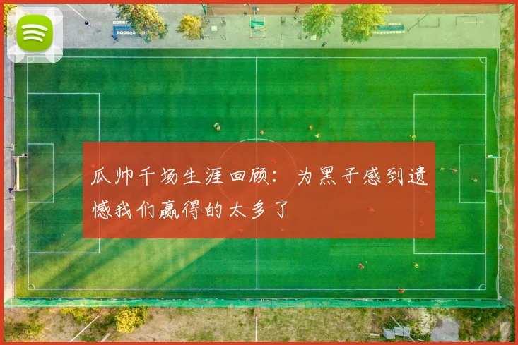 瓜帅千场生涯回顾：为黑子感到遗憾我们赢得的太多了