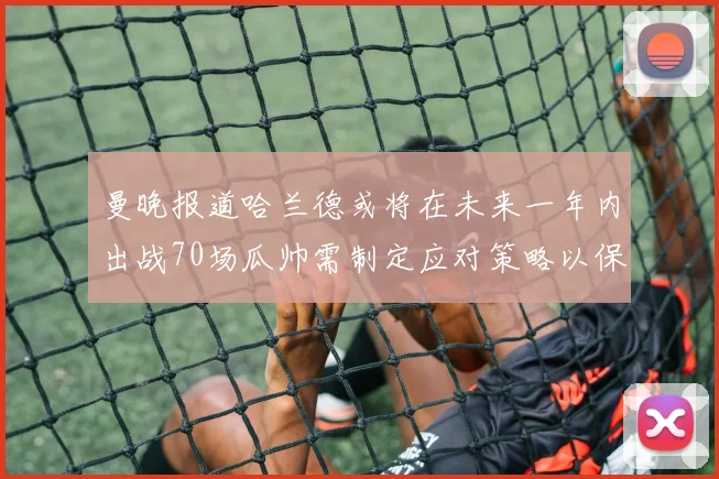 曼晚报道哈兰德或将在未来一年内出战70场瓜帅需制定应对策略以保护球员健康