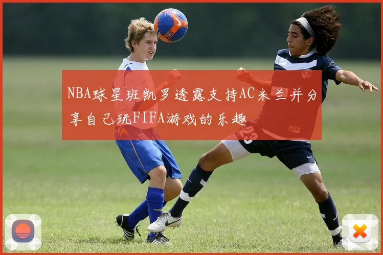 NBA球星班凯罗透露支持AC米兰并分享自己玩FIFA游戏的乐趣
