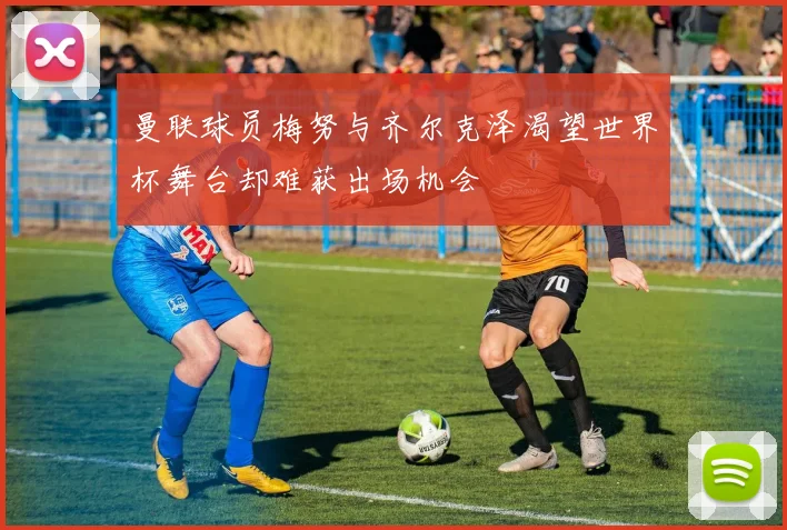 曼联球员梅努与齐尔克泽渴望世界杯舞台却难获出场机会