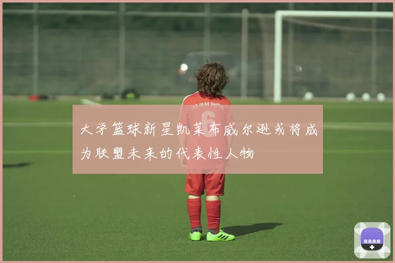 大学篮球新星凯莱布威尔逊或将成为联盟未来的代表性人物
