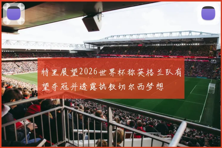 特里展望2026世界杯称英格兰队有望夺冠并透露执教切尔西梦想